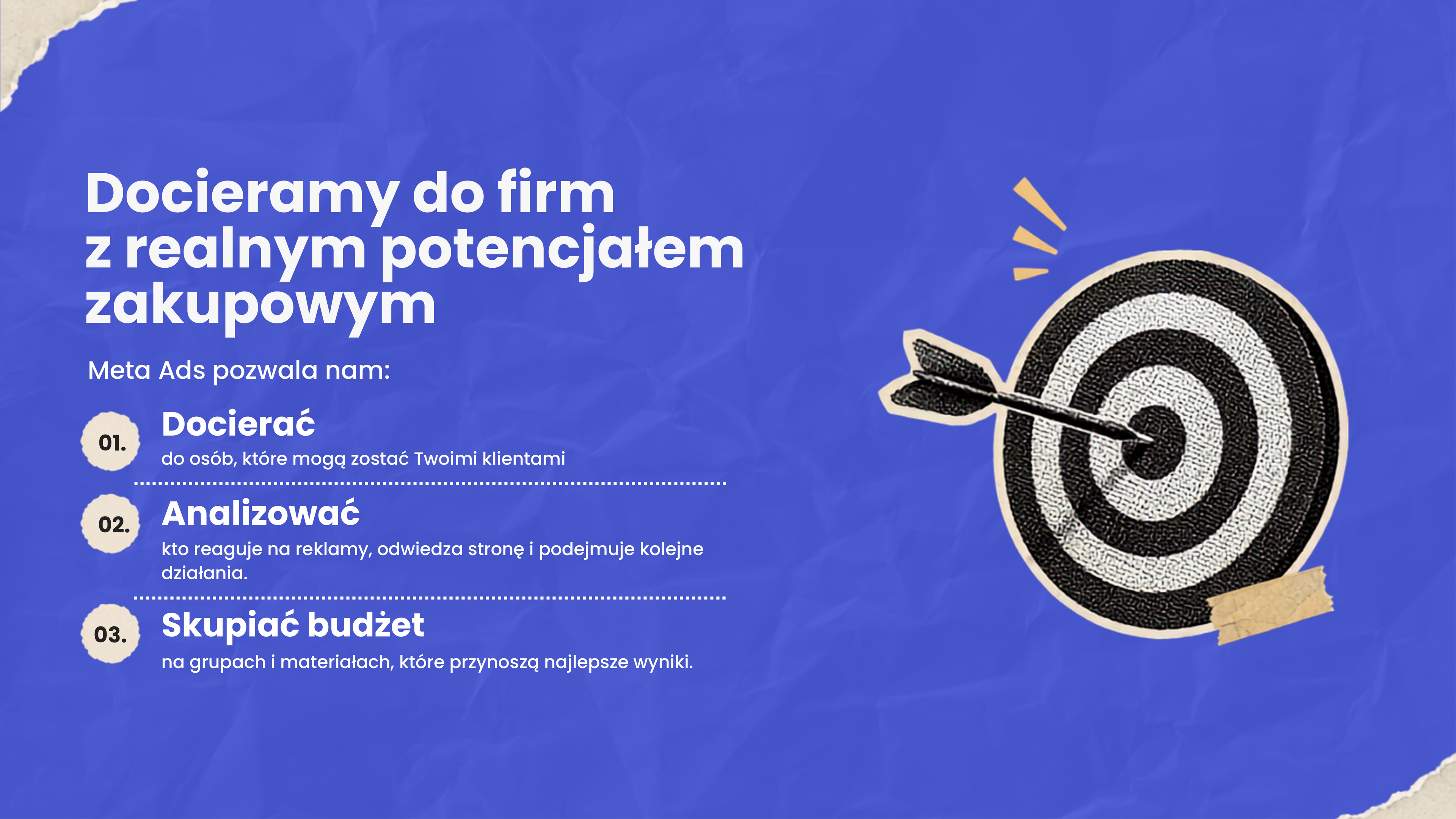 Docieramy do firm z realnym potencjałem zakupowym. Meta Ads pozwala nam: 01. Docierać do osób, które mogą zostać Twoimi klientami. 02. Analizować kto reaguje na reklamy, odwiedza stronę i podejmuje kolejne działania. 03. Skupiać budżet na grupach i materiałach, które przynoszą najlepsze wyniki.